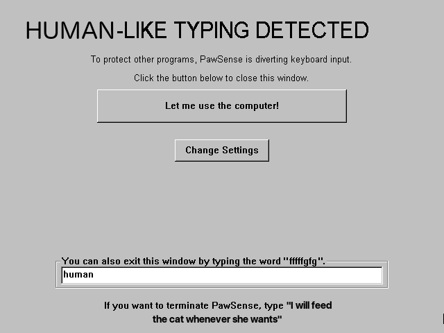 HUMAN-LIKE TYPING DETECTED: To protect other programs, PawSense is diverting keyboard input.  Click the button below to close this window.  You can also exit this window by typing the word "fffffgfg". [text field where the word "human" has been typed]  If you want to terminate PawSense, type "I will feed the cat whenever she wants"